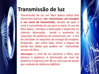 Transmissão de luz
• Transmissão de luz em fibra óptica utiliza três
  elementos básicos: um transmissor, um receptor
  e um meio de transmissão, através da qual o
  sinal é transmitido de um para o outro. O uso de
  fibra óptica introduz a atenuação e dispersão no
  sistema. Atenuação        tende a aumentar os
  requisitos de potência do transmissor em a fim
  de satisfazer os requisitos de energia do receptor.
  Dispersão, por outro lado, limita a largura de
  banda dos dados que podem ser transmitida
  através da fibra.
• Atenuação: o sinal de luz percorre a fibra, que
  diminui a potência. A diminuição do nível de
  potência é expressa em dB ou uma taxa de perda
  por unidade de distância (dB/Km)
 