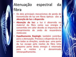 Atenuação             espectral          da
fibra
• Os dois principais mecanismos de perda de
  transmissão de luz em fibras ópticas são: a
  absorção de luz e dispersão
• Absorção da luz: a luz é absorvida no
  material da fibra como sua energia é
  convertida em calor devido as impurezas de
  comprimento de onda de ressonância
  molecular.
• Espalhamento Rayleigh: também contribui
  para a atenuação. Provoca a dispersão da luz
  em todas as direções, sendo que uma parte
  da luz escape pelo núcleo da fibra Uma
  pequena parte desta energia é retornada
  para o núcleo e é denominada
  retroespalhamento.
 