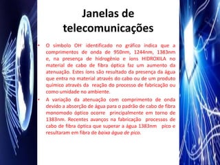 Janelas de
           telecomunicações
•   O símbolo OH- identificado no gráfico indica que a
    comprimentos de onda de 950nm, 1244nm, 1383nm
    e, na presença de hidrogênio e íons HIDROXILA no
    material de cabo de fibra óptica faz um aumento da
    atenuação. Estes íons são resultado da presença da água
    que entra no material através do cabo ou de um produto
    químico através da reação do processo de fabricação ou
    como umidade no ambiente.
•   A variação da atenuação com comprimento de onda
    devido a absorção de água para o padrão de cabo de fibra
    monomodo óptico ocorre principalmente em torno de
    1383nm. Recentes avanços na fabricação processos de
    cabo de fibra óptica que superar a água 1383nm pico e
    resultaram em fibra de baixa água de pico.
 