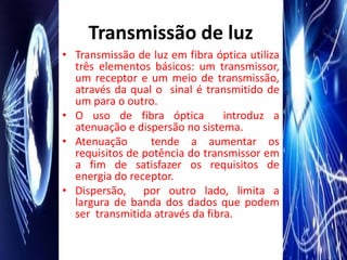 Transmissão de luz
• Transmissão de luz em fibra óptica utiliza
  três elementos básicos: um transmissor,
  um receptor e um meio de transmissão,
  através da qual o sinal é transmitido de
  um para o outro.
• O uso de fibra óptica          introduz a
  atenuação e dispersão no sistema.
• Atenuação      tende a aumentar os
  requisitos de potência do transmissor em
  a fim de satisfazer os requisitos de
  energia do receptor.
• Dispersão, por outro lado, limita a
  largura de banda dos dados que podem
  ser transmitida através da fibra.
 