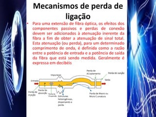 Mecanismos de perda de
          ligação
• Para uma extensão de fibra óptica, os efeitos dos
  componentes passivos e perdas de conexão
  devem ser adicionados à atenuação inerente da
  fibra a fim de obter a atenuação de sinal total.
  Esta atenuação (ou perda), para um determinado
  comprimento de onda, é definida como a razão
  entre a potência de entrada e a potência de saída
  da fibra que está sendo medida. Geralmente é
  expressa em decibéis
 