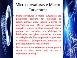 Micro curvaturas e Macro
         Curvaturas
• Micro curvaturas e macro curvaturas são
  problemas comuns em sistemas de
  cabos, porque pode induzir a perda de
  potência do sinal. Micro curvatura ocorre
  quando o núcleo de fibra desvia do eixo e
  podem ser causados por defeitos de
  fabricação, restrições mecânicas durante
  as variações de fibra de poedeiras processo
  e ambiental (Temperatura, umidade ou
  pressão) durante a vida da fibra.
• Macro curvatura refere-se a uma grande
  curva da fibra (com mais de um 2
  milímetros de raio).
 