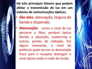 Há três principais fatores que podem
afetar a transmissão de luz em um
sistema de comunicações ópticas.
• São eles: atenuação, largura de
  banda e dispersão.
• Atenuação: como o sinal de luz
  percorre a fibra, perderá óptica
  devido a absorção, scatterring e
  outros, perdas de radiação. Em
  algum momento, o nível de
  potência pode tornar-se demasiado
  fraco para o receptor distinguir o
  sinal óptico anda o ruído de fundo
 