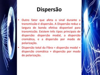 Dispersão
• Outro fator que afeta o sinal durante a
  transmissão é dispersão. A Dispersão reduz a
  largura de banda efetiva disponível para
  transmissão. Existem três tipos principais de
  dispersão: dispersão modal, a dispersão
  cromática, e a dispersão por modo de
  polarização.
• Dispersão total da Fibra = dispersão modal +
  dispersão cromática + dispersão por modo
  de polarização.
 