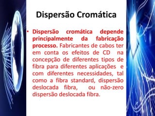 Dispersão Cromática
• Dispersão cromática depende
  principalmente da fabricação
  processo. Fabricantes de cabos ter
  em conta os efeitos de CD na
  concepção de diferentes tipos de
  fibra para diferentes aplicações e
  com diferentes necessidades, tal
  como a fibra standard, dispersão
  deslocada fibra,      ou não-zero
  dispersão deslocada fibra.
 