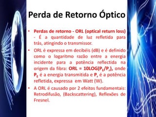 Perda de Retorno Óptico
• Perdas de retorno - ORL (optical return loss)
  - É a quantidade de luz refletida para
  trás, atingindo o transmissor.
• ORL é expressa em decibéis (dB) e é definido
  como o logaritmo razão entre a energia
  incidente para a potência reflectida na
  origem da fibra: ORL = 10LOG(PE/Pr), onde
  PE é a energia transmitida e Pr é a potência
  refletida, expressa em Watt (W).
• A ORL é causado por 2 efeitos fundamentais:
  Retrodifusão, (Backscattering), Reflexões de
  Fresnel.
 