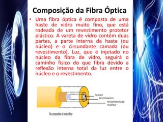 Composição da Fibra Óptica
• Uma fibra óptica é composta de uma
  haste de vidro muito fino, que está
  rodeada de um revestimento protetor
  plástico. A vareta de vidro contém duas
  partes, a parte interna da haste (ou
  núcleo) e o circundante camada (ou
  revestimento). Luz, que é injetado no
  núcleo da fibra de vidro, seguirá o
  caminho físico do que fibra devido a
  reflexão interna total da luz entre o
  núcleo e o revestimento.
 