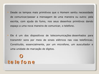    Desde os tempos mais primitivos que o Homem sentiu necessidade
    de comunicar/passar a mensagem de uma maneira ou outra: pela
    escrita, com ajuda do fumo, nos seus desenhos primitivos dando
    espaço a uma nova maneira de comunicar, o telefone.


   Ele é um dos dispositivos de telecomunicações desenhados para
    transmitir sons por meio de sinais elétricos nas vias telefónicas.
    Constituído, essencialmente, por um microfone, um auscultador e
    uma unidade de marcação de dígitos.


      O
t e le f o n e
 