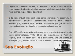    Depois da invenção de Bell, o telefone começou a sua evolução
    progressiva, desde o terminal de parede, o telefone doméstico até ao
    mais conhecido por nós: o telemóvel.


   O telefone móvel, mais conhecido como telemóvel, foi desenvolvido
    pela Ericsson,   em 1956,   denominado    Ericsson   MTA    (Mobilie
    Telephony A) Ericsson MTA, pesava cerca de 40 quilogramass e foi
    desenvolvido para ser instalado em porta malas de carros.


   Em 1973, a Motorola viria a desenvolver o primeiro telemóvel, mais
    tarde comercializado. Tinha 25 cm de comprimento e 7 cm de
    largura, além de pesar cerca de 1 quilograma. Era um telemóvel
    analógico (1G), que só permitia fazer e receber chamadas.



Sua Evolução
 