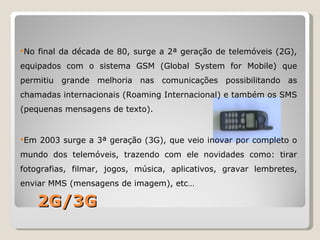 No   final da década de 80, surge a 2ª geração de telemóveis (2G),
equipados com o sistema GSM (Global System for Mobile) que
permitiu grande melhoria nas comunicações possibilitando as
chamadas internacionais (Roaming Internacional) e também os SMS
(pequenas mensagens de texto).


Em   2003 surge a 3ª geração (3G), que veio inovar por completo o
mundo dos telemóveis, trazendo com ele novidades como: tirar
fotografias, filmar, jogos, música, aplicativos, gravar lembretes,
enviar MMS (mensagens de imagem), etc…

      2G/3G
 