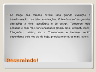    Ao   longo    dos   tempos   existiu   uma     grande   evolução   e
    transformação nas telecomunicações. O telefone sofreu grandes
    alterações a nível tecnológico e de design. Tornou-se mais
    pequeno e com mais funcionalidades (mms, sms, internet, jogos,
    fotografia,    vídeo,   etc…).   Tornando-se    o   Homem,    muito
    dependente dele nos dia de hoje, principalmente, os mais jovens.




Resumindo!
 