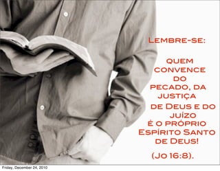 Lembre-se:

                                  quem
                               convence
                                    do
                              pecado, da
                                justiça
                              de Deus e do
                                   juízo
                             é o próprio
                            Espírito Santo
                               de Deus!

                              (Jo 16:8).
Friday, December 24, 2010
 