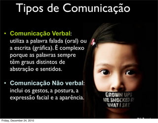 Tipos de Comunicação
 • Comunicação Verbal:
   utiliza a palavra falada (oral) ou
   a escrita (gráﬁca). É complexo
   porque as palavras sempre
   têm graus distintos de
   abstração e sentidos.

 • Comunicação Não verbal:
   inclui os gestos, a postura, a
   expressão facial e a aparência.


Friday, December 24, 2010
 