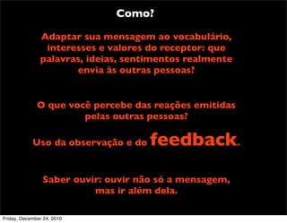 Como?

               Adaptar sua mensagem ao vocabulário,
                interesses e valores do receptor: que
               palavras, ideias, sentimentos realmente
                      envia às outras pessoas?


              O que você percebe das reações emitidas
                       pelas outras pessoas?

            Uso da observação e do   feedback.
                Saber ouvir: ouvir não só a mensagem,
                          mas ir além dela.

Friday, December 24, 2010
 