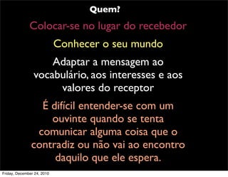 Quem?
              Colocar-se no lugar do recebedor
                            Conhecer o seu mundo
                    Adaptar a mensagem ao
                vocabulário, aos interesses e aos
                     valores do receptor
                 É difícil entender-se com um
                   ouvinte quando se tenta
                comunicar alguma coisa que o
               contradiz ou não vai ao encontro
                    daquilo que ele espera.
Friday, December 24, 2010
 