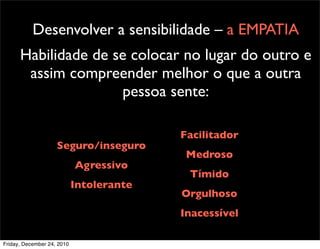 Desenvolver a sensibilidade – a EMPATIA
      Habilidade de se colocar no lugar do outro e
       assim compreender melhor o que a outra
                     pessoa sente:

                                          Facilitador
                    Seguro/inseguro
                                           Medroso
                            Agressivo
                                           Tímido
                            Intolerante
                                          Orgulhoso
                                          Inacessível

Friday, December 24, 2010
 