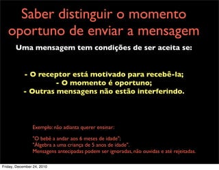 Saber distinguir o momento
   oportuno de enviar a mensagem
       Uma mensagem tem condições de ser aceita se:


           - O receptor está motivado para recebê-la;
                    - O momento é oportuno;
           - Outras mensagens não estão interferindo.



                Exemplo: não adianta querer ensinar:

                "O bebê a andar aos 6 meses de idade";
                "Álgebra a uma criança de 5 anos de idade".
                Mensagens antecipadas podem ser ignoradas, não ouvidas e até rejeitadas.

Friday, December 24, 2010
 
