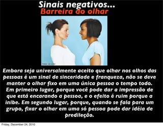 Sinais negativos...
                            Barreira do olhar




Embora seja universalmente aceito que olhar nos olhos das
pessoas é um sinal de sinceridade e franqueza, não se deve
  manter o olhar ﬁxo em uma única pessoa o tempo todo.
 Em primeiro lugar, porque você pode dar a impressão de
  que está encarando a pessoa, e o efeito é ruim porque a
 inibe. Em segundo lugar, porque, quando se fala para um
  grupo, ﬁxar o olhar em uma só pessoa pode dar idéia de
                        predileção.
Friday, December 24, 2010
 