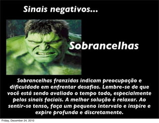 Sinais negativos...



                            Sobrancelhas


        Sobrancelhas franzidas indicam preocupação e
     diﬁculdade em enfrentar desaﬁos. Lembre-se de que
    você está sendo avaliado o tempo todo, especialmente
      pelos sinais faciais. A melhor solução é relaxar. Ao
    sentir-se tenso, faça um pequeno intervalo e inspire e
               expire profunda e discretamente.
Friday, December 24, 2010
 