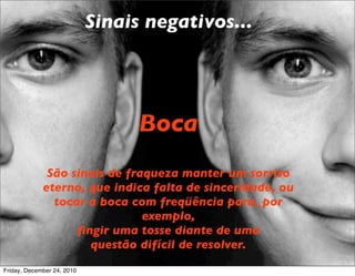 Sinais negativos...




                                  Boca
              São sinais de fraqueza manter um sorriso
             eterno, que indica falta de sinceridade, ou
               tocar a boca com freqüência para, por
                               exemplo,
                   ﬁngir uma tosse diante de uma
                     questão difícil de resolver.
Friday, December 24, 2010
 