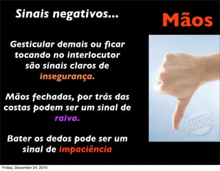 Sinais negativos...
                                Mãos
    Gesticular demais ou ﬁcar
     tocando no interlocutor
       são sinais claros de
           insegurança.

Mãos fechadas, por trás das
costas podem ser um sinal de
           raiva.

  Bater os dedos pode ser um
     sinal de impaciência
Friday, December 24, 2010
 