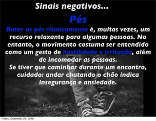 Sinais negativos...
                                    Pés
  Bater os pés ritmicamente é, muitas vezes, um
    recurso relaxante para algumas pessoas. No
   entanto, o movimento costuma ser entendido
  como um gesto de hostilidade e irritação, além
              de incomodar as pessoas.
    Se tiver que caminhar durante um encontro,
      cuidado: andar chutando o chão indica
              insegurança e ansiedade.




Friday, December 24, 2010
 