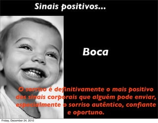 Sinais positivos...




                                        Boca


           O sorriso é deﬁnitivamente o mais positivo
          dos sinais corporais que alguém pode enviar,
          especialmente o sorriso autêntico, conﬁante
                           e oportuno.
Friday, December 24, 2010
 