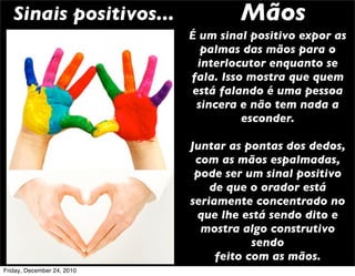 Sinais positivos...               Mãos
                            É um sinal positivo expor as
                               palmas das mãos para o
                              interlocutor enquanto se
                            fala. Isso mostra que quem
                             está falando é uma pessoa
                              sincera e não tem nada a
                                      esconder.

                            Juntar as pontas dos dedos,
                             com as mãos espalmadas,
                             pode ser um sinal positivo
                                de que o orador está
                            seriamente concentrado no
                             que lhe está sendo dito e
                              mostra algo construtivo
                                        sendo
                                 feito com as mãos.
Friday, December 24, 2010
 