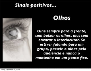 Sinais positivos...

                                     Olhos
                             Olhe sempre para a frente,
                            sem baixar os olhos, mas sem
                              encarar o interlocutor. Se
                               estiver falando para um
                             grupo, passeie o olhar pela
                                 audiência e nunca o
                            mantenha em um ponto ﬁxo.

Friday, December 24, 2010
 