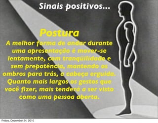 Sinais positivos...


                            Postura
 A melhor forma de andar durante
    uma apresentação é mover-se
  lentamente, com tranqüilidade e
   sem prepotência, mantendo os
ombros para trás, a cabeça erguida.
  Quanto mais largos os gestos que
 você ﬁzer, mais tenderá a ser visto
      como uma pessoa aberta.


Friday, December 24, 2010
 
