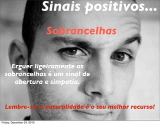 Sinais positivos...
                            Sobrancelhas


    Erguer ligeiramente as
  sobrancelhas é um sinal de
     abertura e simpatia.


  Lembre-se: a naturalidade é o seu melhor recurso!

Friday, December 24, 2010
 