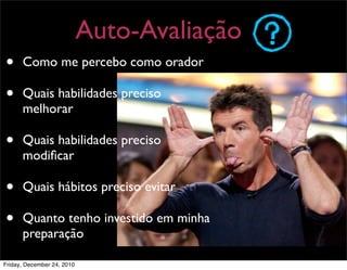 Auto-Avaliação
•     Como me percebo como orador

•     Quais habilidades preciso
      melhorar

•     Quais habilidades preciso
      modiﬁcar

•     Quais hábitos preciso evitar

•     Quanto tenho investido em minha
      preparação

Friday, December 24, 2010
 