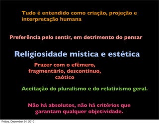 Tudo é entendido como criação, projeção e
               interpretação humana


      Preferência pelo sentir, em detrimento do pensar


         Religiosidade mística e estética
                      Prazer com o efêmero,
                    fragmentário, descontínuo,
                              caótico

               Aceitação do pluralismo e do relativismo geral.


                    Não há absolutos, não há critérios que
                      garantam qualquer objetividade.
Friday, December 24, 2010
 