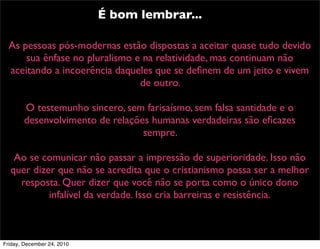 É bom lembrar...

  As pessoas pós-modernas estão dispostas a aceitar quase tudo devido
      sua ênfase no pluralismo e na relatividade, mas continuam não
  aceitando a incoerência daqueles que se deﬁnem de um jeito e vivem
                                de outro.

       O testemunho sincero, sem farisaísmo, sem falsa santidade e o
       desenvolvimento de relações humanas verdadeiras são eﬁcazes
                                 sempre.

   Ao se comunicar não passar a impressão de superioridade. Isso não
  quer dizer que não se acredita que o cristianismo possa ser a melhor
    resposta. Quer dizer que você não se porta como o único dono
           infalível da verdade. Isso cria barreiras e resistência.



Friday, December 24, 2010
 