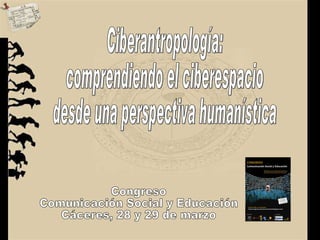 Ciberantropología: comprendiendo el ciberespacio  desde una perspectiva humanística Congreso  Comunicación Social y Educación Cáceres, 28 y 29 de marzo 