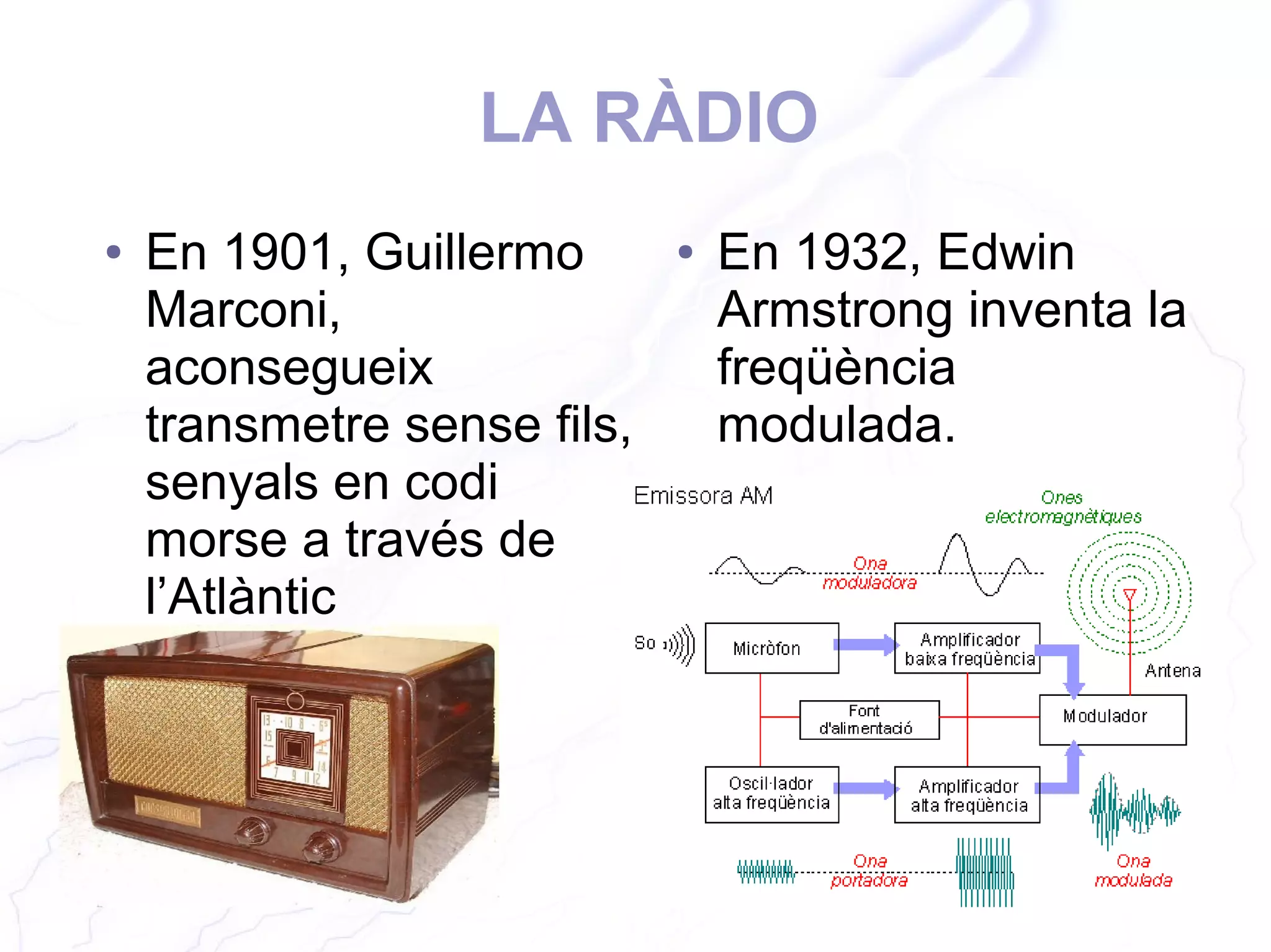 LA RÀDIO
● En 1901, Guillermo
Marconi,
aconsegueix
transmetre sense fils,
senyals en codi
morse a través de
l’Atlàntic
● En 1932, Edwin
Armstrong inventa la
freqüència
modulada.
 