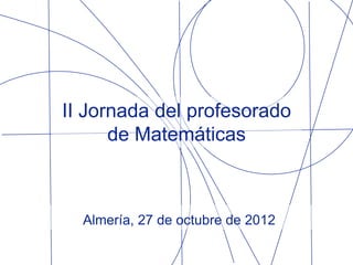 II Jornada del profesorado
      de Matemáticas



  Almería, 27 de octubre de 2012
 