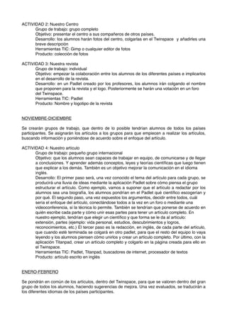 ACTIVIDAD 2: Nuestro Centro
Grupo de trabajo: grupo completo
Objetivo: presentar el centro a sus compañeros de otros países.
Desarrollo: los alumnos harán fotos del centro, colgarlas en el Twinspace y añadirles una
breve descripción
Herramientas TIC: Gimp o cualquier editor de fotos
Producto: colección de fotos
ACTIVIDAD 3: Nuestra revista
Grupo de trabajo: individual
Objetivo: empezar la colaboración entre los alumnos de los diferentes países e implicarlos
en el desarrollo de la revista.
Desarrollo: en un Padlet creado por los profesores, los alumnos irán colgando el nombre
que proponen para la revista y el logo. Posteriormente se harán una votación en un foro
del Twinspace.
Herramientas TIC: Padlet
Producto: Nombre y logotipo de la revista
NOVIEMBRE-DICIEMBRE
Se crearán grupos de trabajo, que dentro de lo posible tendrían alumnos de todos los países
participantes. Se asignarán los artículos a los grupos para que empiecen a realizar los artículos,
buscando información y poniéndose de acuerdo sobre el enfoque del artículo.
ACTIVIDAD 4: Nuestro artículo
Grupo de trabajo: pequeño grupo internacional
Objetivo: que los alumnos sean capaces de trabajar en equipo, de comunicarse y de llegar
a conclusiones. Y aprender además conceptos, leyes y teorías cientíﬁcas que luego tienen
que explicar a los demás. También es un objetivo mejorar la comunicación en el idioma
inglés.
Desarrollo: El primer paso será, una vez conocido el tema del artículo para cada grupo, se
producirá una lluvia de ideas mediante la aplicación Padlet sobre cómo piensa el grupo
estructurar el artículo. Como ejemplo, vamos a suponer que el artículo a redactar por los
alumnos sea una biografía, los alumnos pondrían en el Padlet qué cientíﬁco escogerían y
por qué. El segundo paso, una vez expuestos los argumentos, decidir entre todos, cuál
sería el enfoque del artículo, conectándose todos a la vez en un foro o mediante una
videoconferencia, si la técnica lo permite. También se tendrían que ponerse de acuerdo en
quién escribe cada parte y cómo unir esas partes para tener un artículo completo. En
nuestro ejemplo, tendrían que elegir un cientíﬁco y que forma se le da al artículo:
extensión, partes (ejemplo: vida personal, estudios, descubrimientos y logros,
reconocimientos, etc.) El tercer paso es la redacción, en inglés, de cada parte del artículo,
que cuando esté terminada se colgará en otro padlet, para que el resto del equipo lo vaya
leyendo y los alumnos piensen cómo unirlos y crear un artículo completo. Por último, con la
aplicación Titanpad, crear un artículo completo y colgarlo en la página creada para ello en
el Twinspace.
Herramientas TIC: Padlet, Titanpad, buscadores de internet, procesador de textos
Producto: artículo escrito en inglés
ENERO-FEBRERO
Se pondrán en común de los artículos, dentro del Twinspace, para que se valoren dentro del gran
grupo de todos los alumnos, haciendo sugerencias de mejora. Una vez evaluados, se traducirán a
los diferentes idiomas de los países participantes.
 