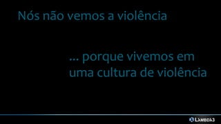 Nós não vemos a violência
... porque vivemos em
uma cultura de violência
 