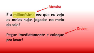 É a milionésima vez que eu vejo
as meias sujas jogadas no meio
da sala!
Pegue imediatamente e coloque
pra lavar!
Mentira
Ordem
 