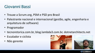 Giovanni Bassi
• Trouxe a Scrum.org, PSM e PSD pro Brasil
• Palestrante nacional e internacional (gestão, agile, engenharia e
arquitetura de software)
• Programador
• tecnoretorica.com.br, blog.lambda3.com.br, dotnetarchitects.net
• Escalador e ciclista
• Não gerente
 