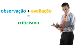 =
criticismo
observação + avaliação
 
