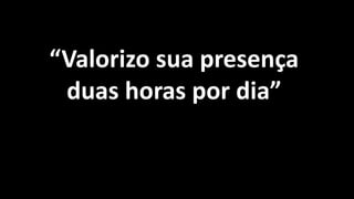 “Valorizo sua presença
duas horas por dia”
 