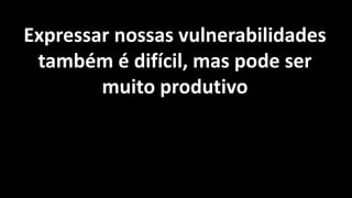 Expressar nossas vulnerabilidades
também é difícil, mas pode ser
muito produtivo
 