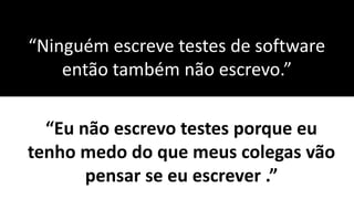 “Ninguém escreve testes de software
então também não escrevo.”
“Eu não escrevo testes porque eu
tenho medo do que meus colegas vão
pensar se eu escrever .”
 