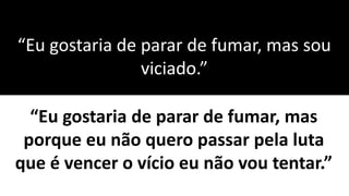 “Eu gostaria de parar de fumar, mas sou
viciado.”
“Eu gostaria de parar de fumar, mas
porque eu não quero passar pela luta
que é vencer o vício eu não vou tentar.”
 