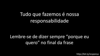 Tudo que fazemos é nossa
responsabilidade
Lembre-se de dizer sempre “porque eu
quero” no final da frase
http://bit.ly/responsa
 