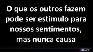 O que os outros fazem
pode ser estímulo para
nossos sentimentos,
mas nunca causa
 