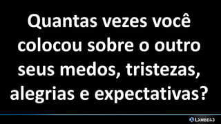 Quantas vezes você
colocou sobre o outro
seus medos, tristezas,
alegrias e expectativas?
 