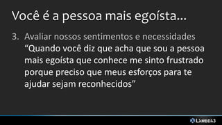 Você é a pessoa mais egoísta...
3. Avaliar nossos sentimentos e necessidades
“Quando você diz que acha que sou a pessoa
mais egoísta que conhece me sinto frustrado
porque preciso que meus esforços para te
ajudar sejam reconhecidos”
 